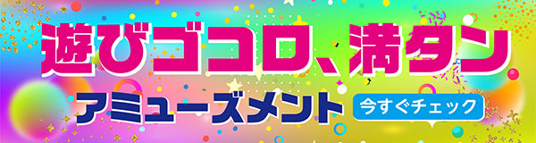遊びゴコロ、満タン。アミューズメント 今すぐチェック