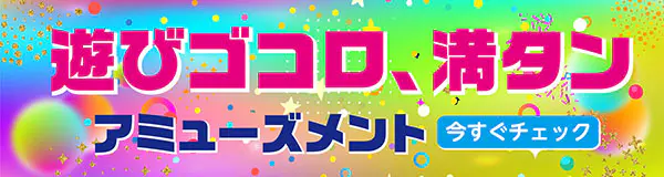 遊びゴコロ、満タン。アミューズメント 今すぐチェック