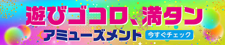 遊びゴコロ、満タン。アミューズメント 今すぐチェック